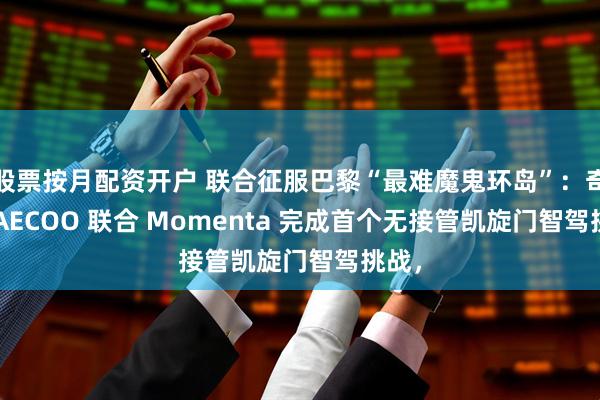 股票按月配资开户 联合征服巴黎“最难魔鬼环岛”：奇瑞 JAECOO 联合 Momenta 完成首个无接管凯旋门智驾挑战，